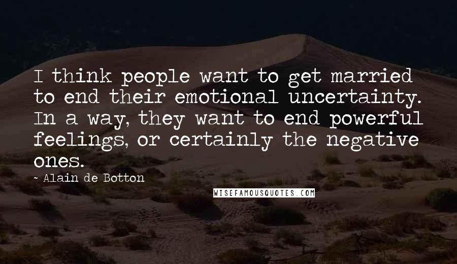 Alain De Botton Quotes: I think people want to get married to end their emotional uncertainty. In a way, they want to end powerful feelings, or certainly the negative ones.