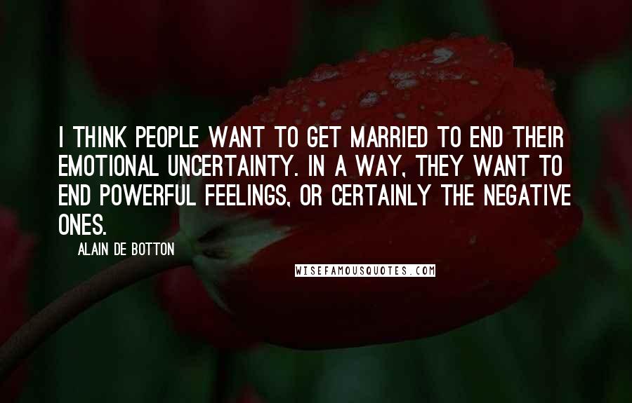 Alain De Botton Quotes: I think people want to get married to end their emotional uncertainty. In a way, they want to end powerful feelings, or certainly the negative ones.