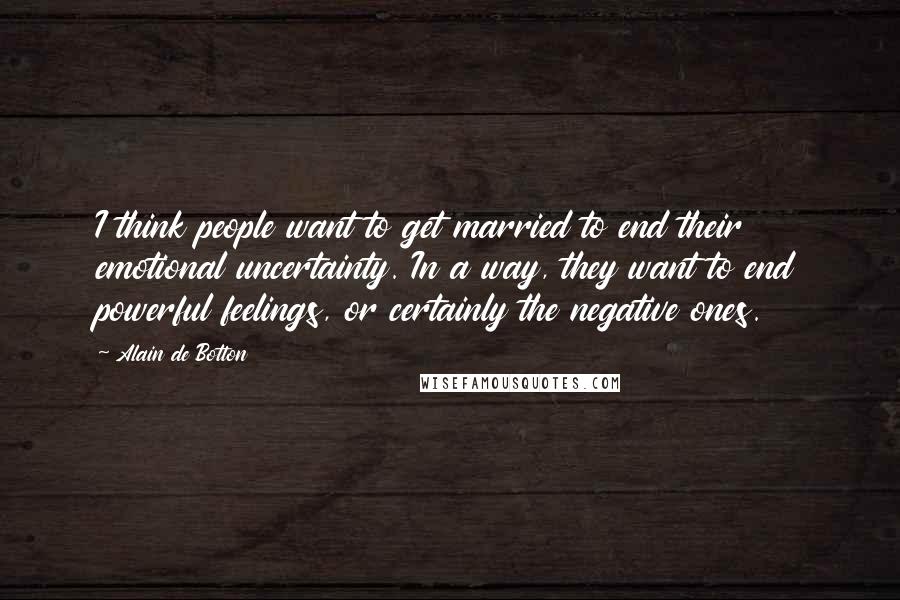 Alain De Botton Quotes: I think people want to get married to end their emotional uncertainty. In a way, they want to end powerful feelings, or certainly the negative ones.