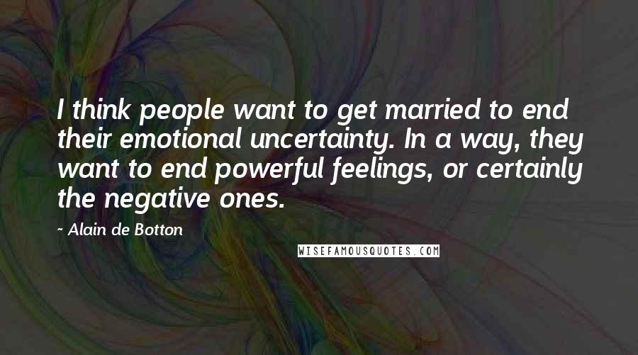 Alain De Botton Quotes: I think people want to get married to end their emotional uncertainty. In a way, they want to end powerful feelings, or certainly the negative ones.