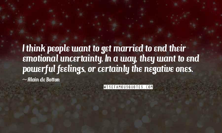 Alain De Botton Quotes: I think people want to get married to end their emotional uncertainty. In a way, they want to end powerful feelings, or certainly the negative ones.