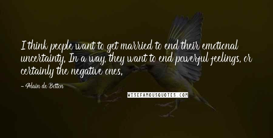 Alain De Botton Quotes: I think people want to get married to end their emotional uncertainty. In a way, they want to end powerful feelings, or certainly the negative ones.