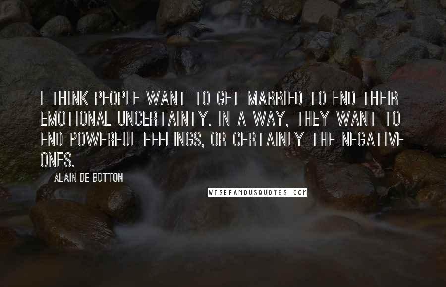 Alain De Botton Quotes: I think people want to get married to end their emotional uncertainty. In a way, they want to end powerful feelings, or certainly the negative ones.