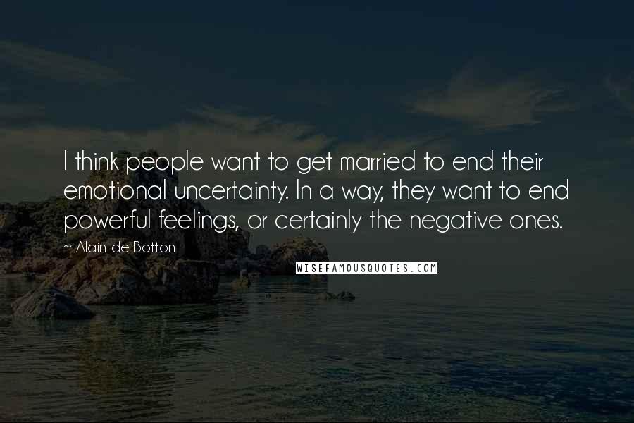 Alain De Botton Quotes: I think people want to get married to end their emotional uncertainty. In a way, they want to end powerful feelings, or certainly the negative ones.