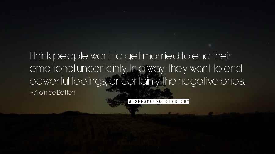 Alain De Botton Quotes: I think people want to get married to end their emotional uncertainty. In a way, they want to end powerful feelings, or certainly the negative ones.