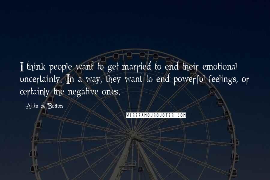 Alain De Botton Quotes: I think people want to get married to end their emotional uncertainty. In a way, they want to end powerful feelings, or certainly the negative ones.