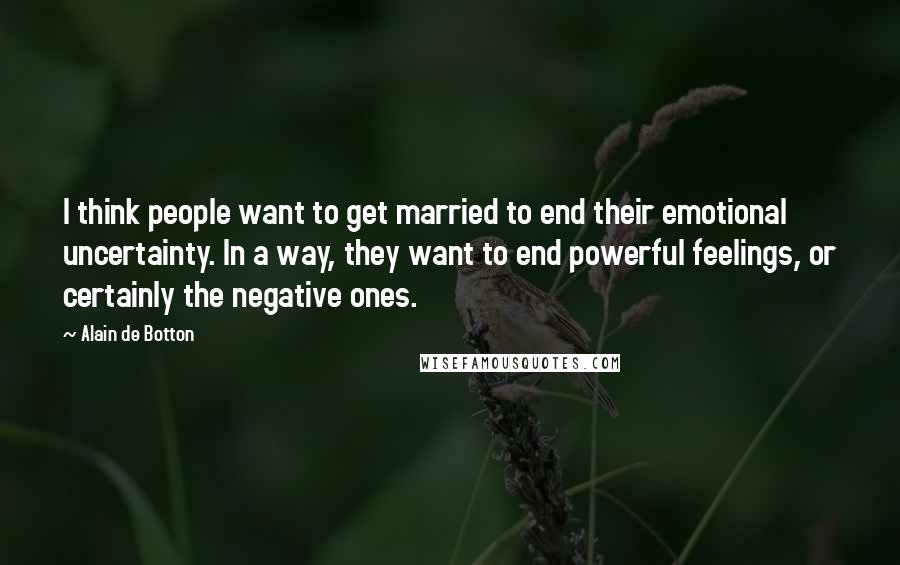 Alain De Botton Quotes: I think people want to get married to end their emotional uncertainty. In a way, they want to end powerful feelings, or certainly the negative ones.