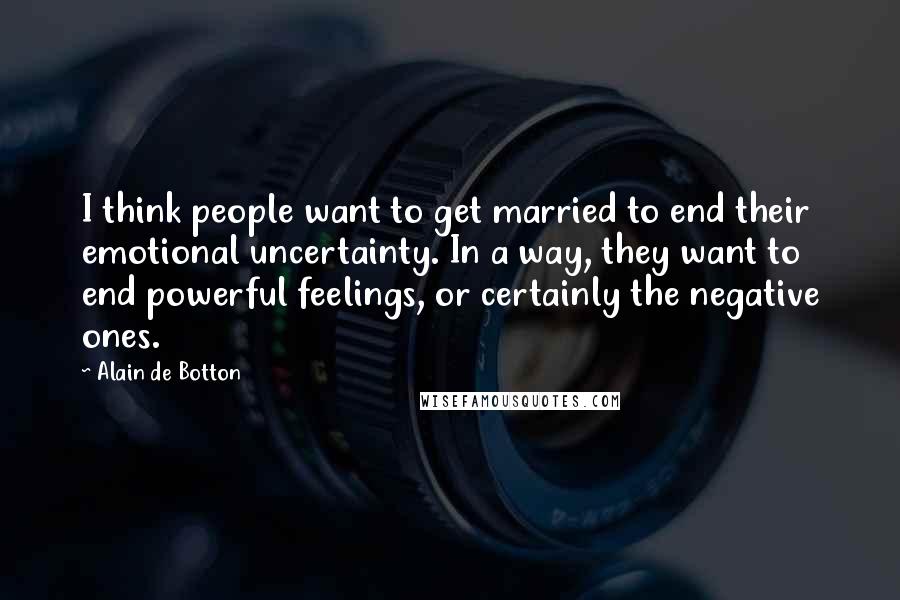 Alain De Botton Quotes: I think people want to get married to end their emotional uncertainty. In a way, they want to end powerful feelings, or certainly the negative ones.