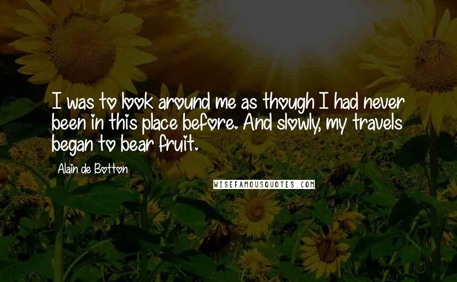 Alain De Botton Quotes: I was to look around me as though I had never been in this place before. And slowly, my travels began to bear fruit.