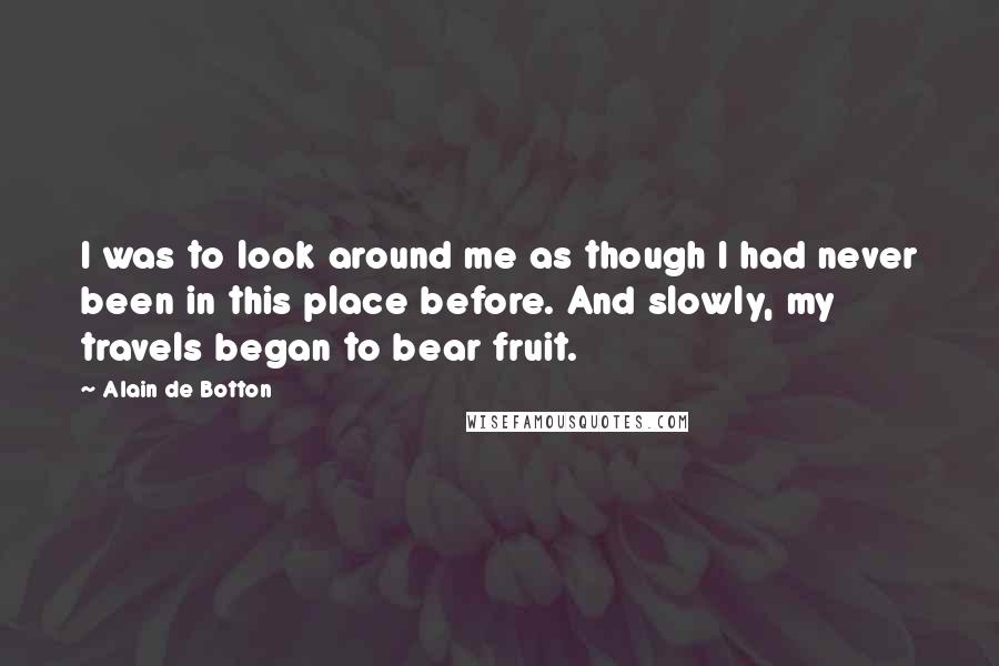 Alain De Botton Quotes: I was to look around me as though I had never been in this place before. And slowly, my travels began to bear fruit.