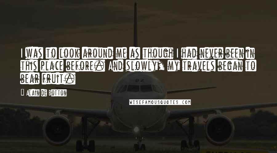 Alain De Botton Quotes: I was to look around me as though I had never been in this place before. And slowly, my travels began to bear fruit.