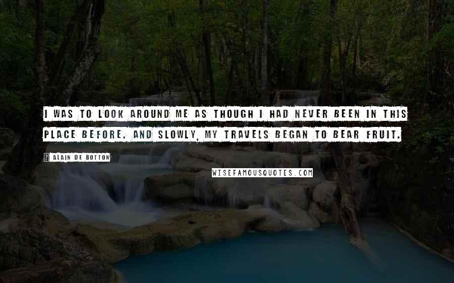 Alain De Botton Quotes: I was to look around me as though I had never been in this place before. And slowly, my travels began to bear fruit.