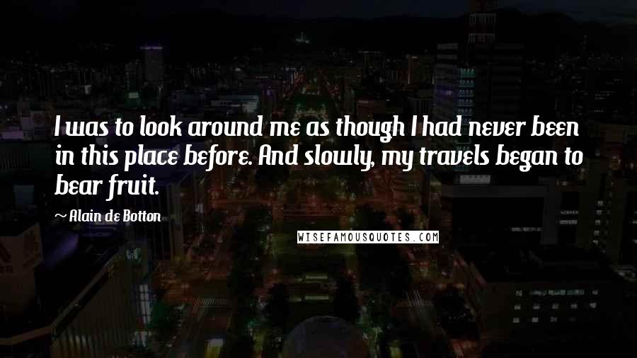 Alain De Botton Quotes: I was to look around me as though I had never been in this place before. And slowly, my travels began to bear fruit.