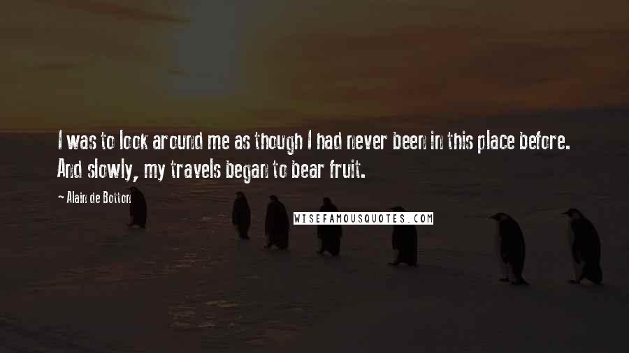 Alain De Botton Quotes: I was to look around me as though I had never been in this place before. And slowly, my travels began to bear fruit.