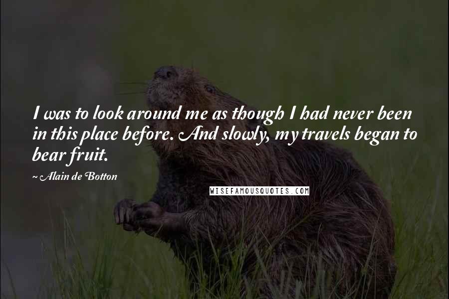 Alain De Botton Quotes: I was to look around me as though I had never been in this place before. And slowly, my travels began to bear fruit.