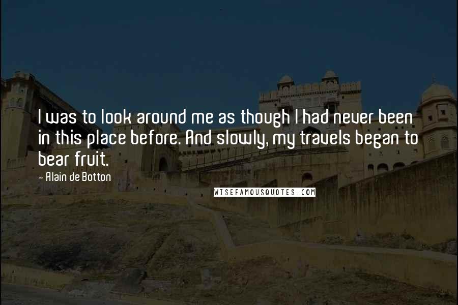 Alain De Botton Quotes: I was to look around me as though I had never been in this place before. And slowly, my travels began to bear fruit.