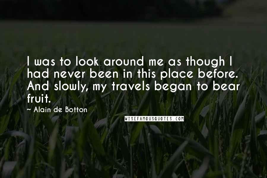 Alain De Botton Quotes: I was to look around me as though I had never been in this place before. And slowly, my travels began to bear fruit.
