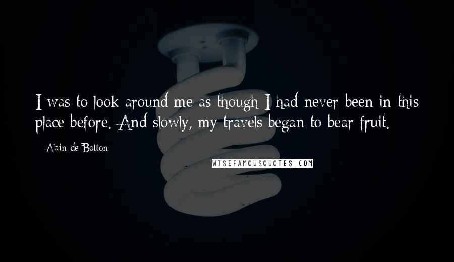 Alain De Botton Quotes: I was to look around me as though I had never been in this place before. And slowly, my travels began to bear fruit.