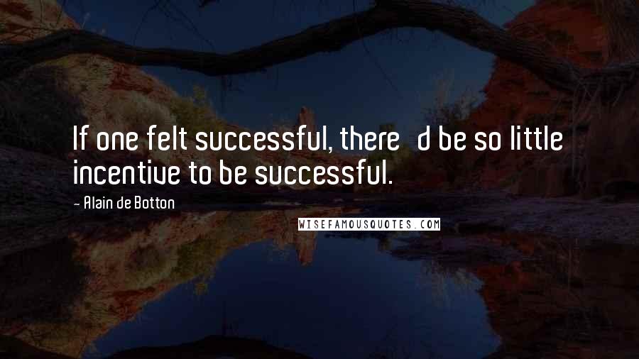 Alain De Botton Quotes: If one felt successful, there'd be so little incentive to be successful.