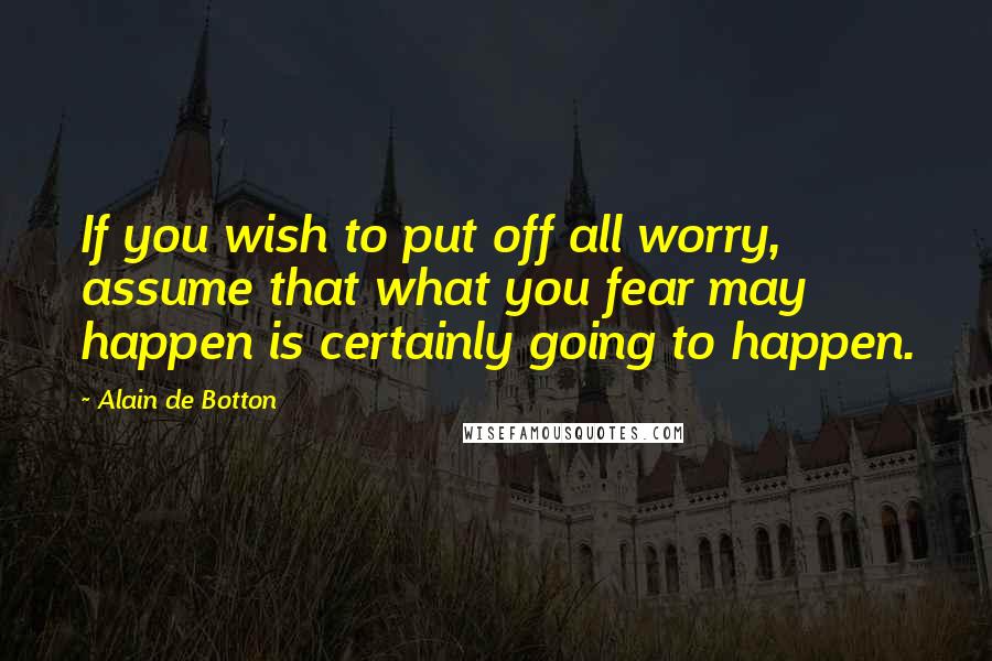 Alain De Botton Quotes: If you wish to put off all worry, assume that what you fear may happen is certainly going to happen.