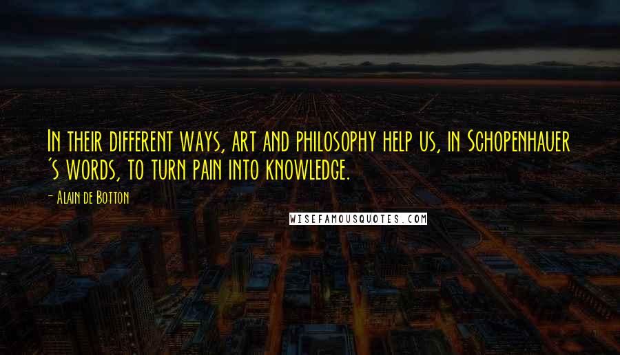 Alain De Botton Quotes: In their different ways, art and philosophy help us, in Schopenhauer 's words, to turn pain into knowledge.