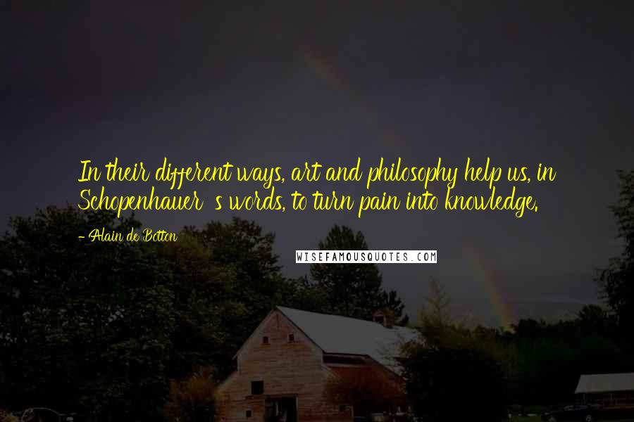 Alain De Botton Quotes: In their different ways, art and philosophy help us, in Schopenhauer 's words, to turn pain into knowledge.