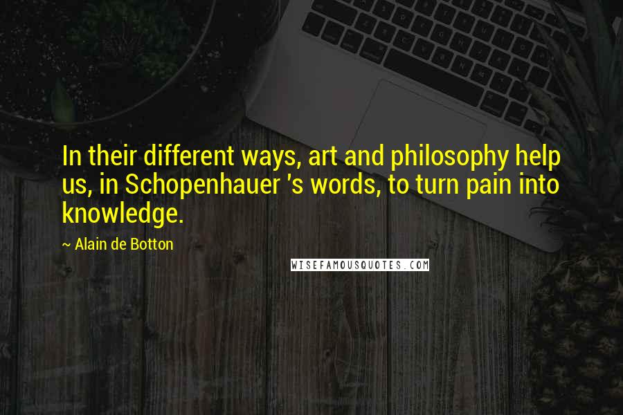Alain De Botton Quotes: In their different ways, art and philosophy help us, in Schopenhauer 's words, to turn pain into knowledge.