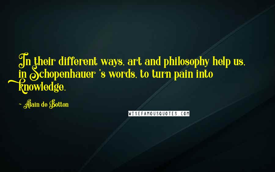 Alain De Botton Quotes: In their different ways, art and philosophy help us, in Schopenhauer 's words, to turn pain into knowledge.