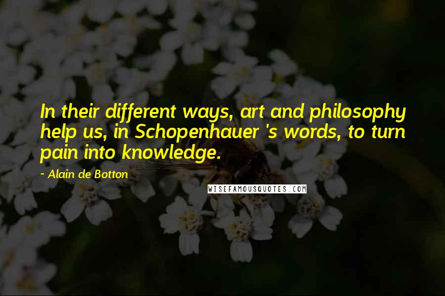 Alain De Botton Quotes: In their different ways, art and philosophy help us, in Schopenhauer 's words, to turn pain into knowledge.