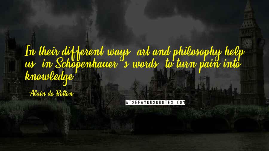 Alain De Botton Quotes: In their different ways, art and philosophy help us, in Schopenhauer 's words, to turn pain into knowledge.