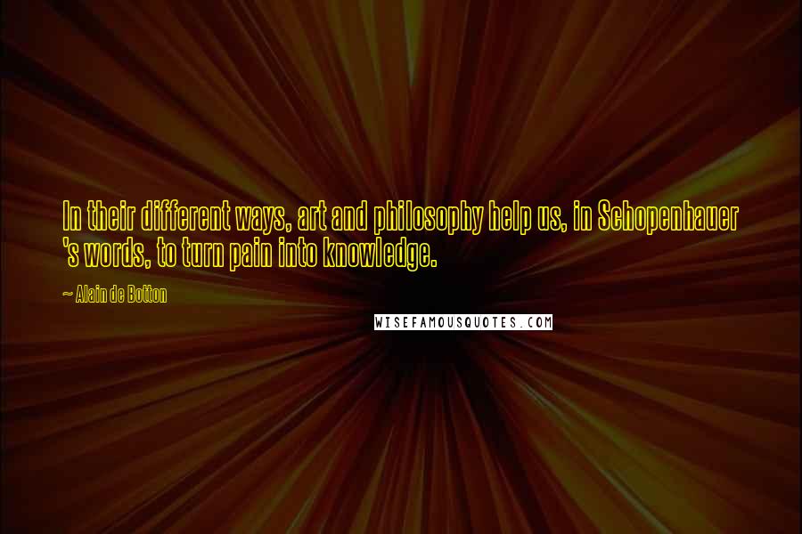 Alain De Botton Quotes: In their different ways, art and philosophy help us, in Schopenhauer 's words, to turn pain into knowledge.