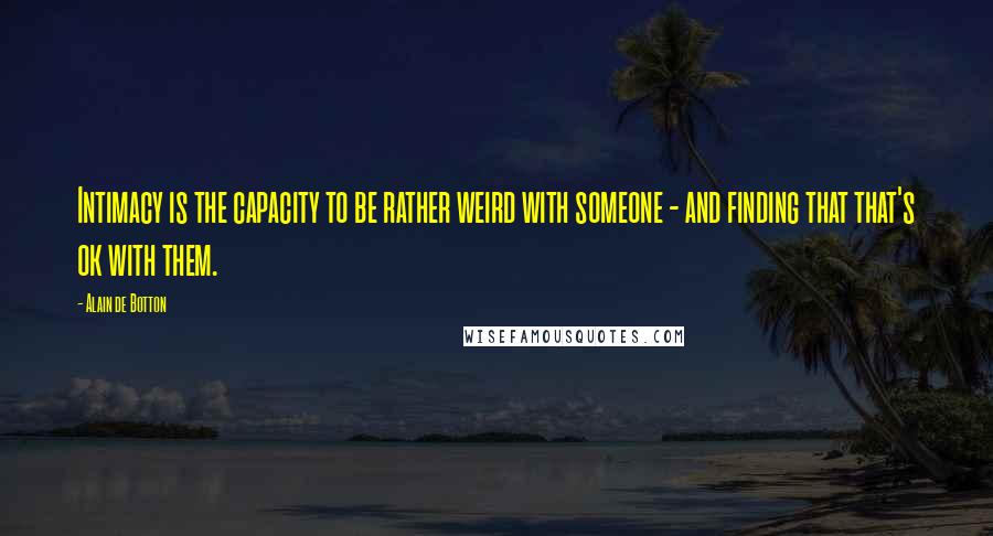 Alain De Botton Quotes: Intimacy is the capacity to be rather weird with someone - and finding that that's ok with them.