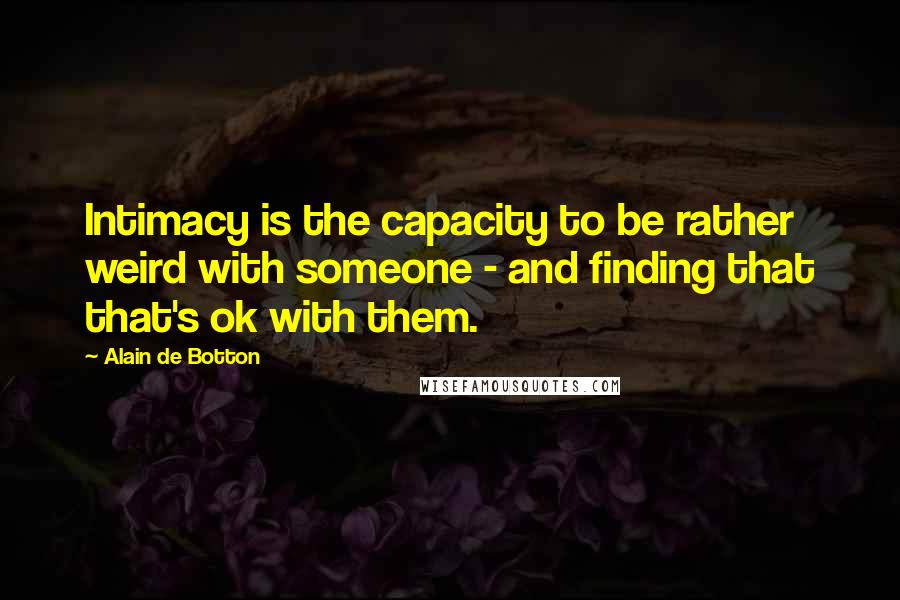 Alain De Botton Quotes: Intimacy is the capacity to be rather weird with someone - and finding that that's ok with them.