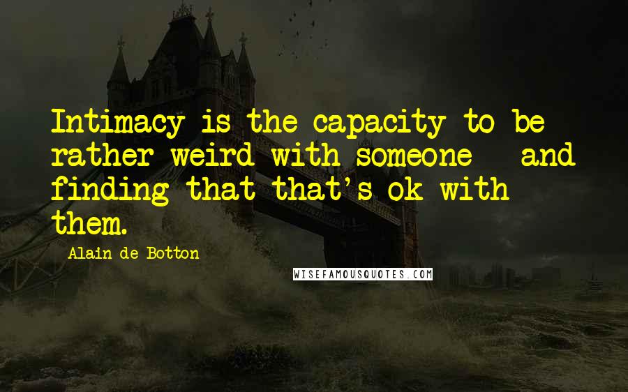 Alain De Botton Quotes: Intimacy is the capacity to be rather weird with someone - and finding that that's ok with them.