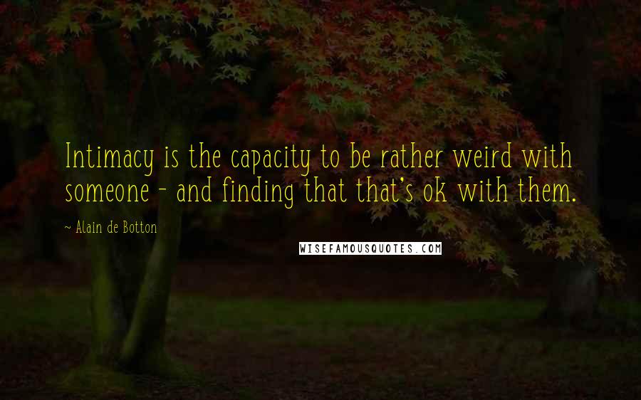 Alain De Botton Quotes: Intimacy is the capacity to be rather weird with someone - and finding that that's ok with them.