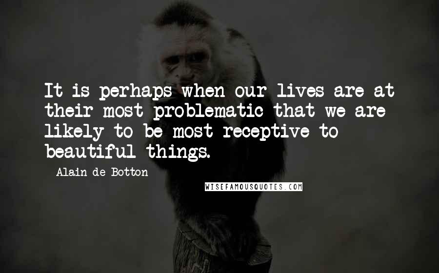 Alain De Botton Quotes: It is perhaps when our lives are at their most problematic that we are likely to be most receptive to beautiful things.