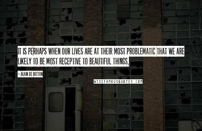 Alain De Botton Quotes: It is perhaps when our lives are at their most problematic that we are likely to be most receptive to beautiful things.