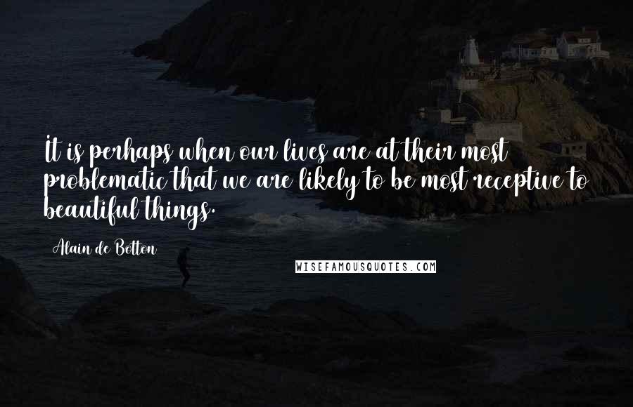 Alain De Botton Quotes: It is perhaps when our lives are at their most problematic that we are likely to be most receptive to beautiful things.