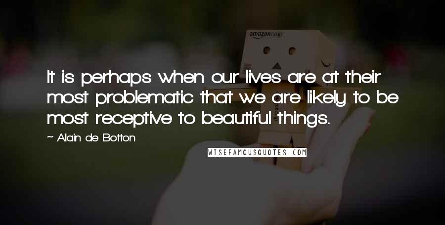 Alain De Botton Quotes: It is perhaps when our lives are at their most problematic that we are likely to be most receptive to beautiful things.