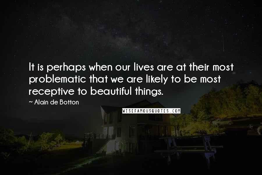 Alain De Botton Quotes: It is perhaps when our lives are at their most problematic that we are likely to be most receptive to beautiful things.