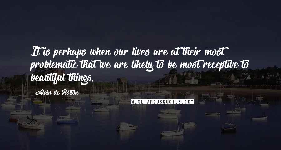 Alain De Botton Quotes: It is perhaps when our lives are at their most problematic that we are likely to be most receptive to beautiful things.
