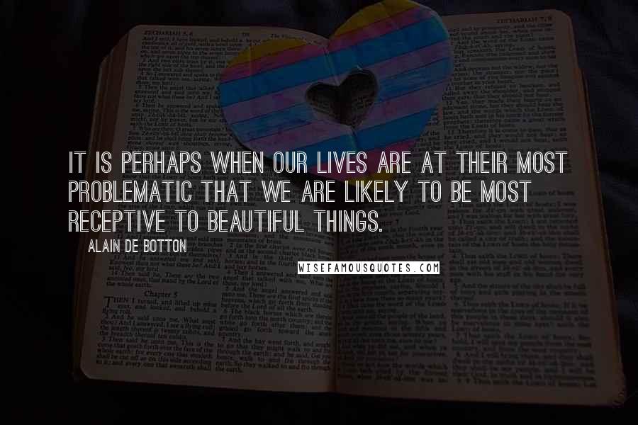 Alain De Botton Quotes: It is perhaps when our lives are at their most problematic that we are likely to be most receptive to beautiful things.