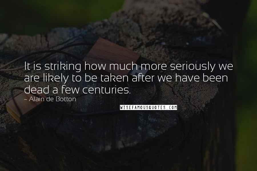 Alain De Botton Quotes: It is striking how much more seriously we are likely to be taken after we have been dead a few centuries.