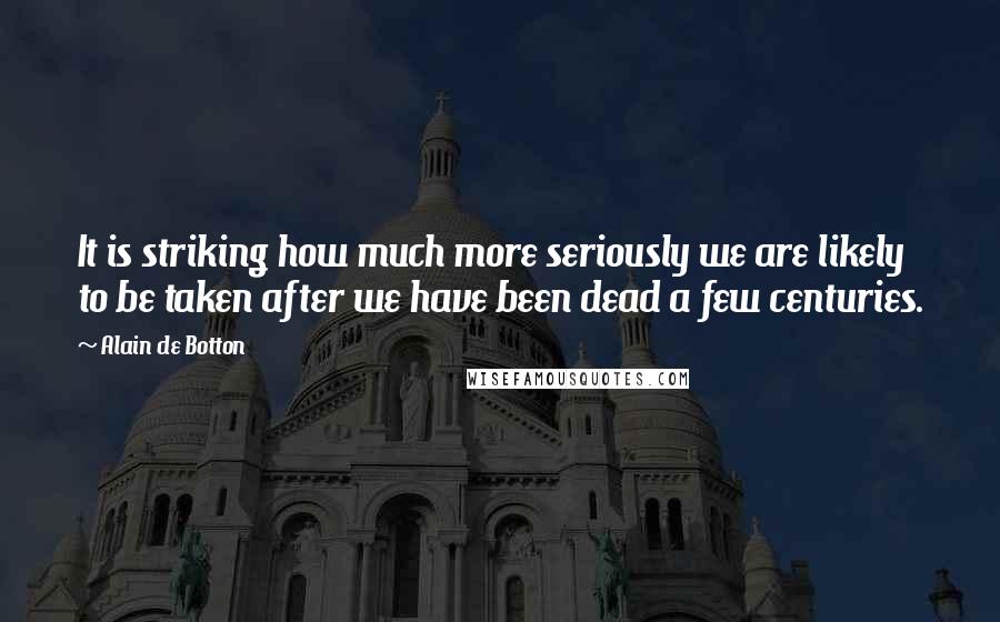 Alain De Botton Quotes: It is striking how much more seriously we are likely to be taken after we have been dead a few centuries.
