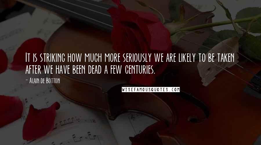 Alain De Botton Quotes: It is striking how much more seriously we are likely to be taken after we have been dead a few centuries.