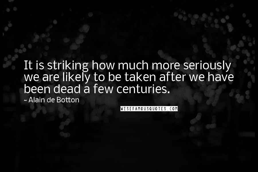 Alain De Botton Quotes: It is striking how much more seriously we are likely to be taken after we have been dead a few centuries.