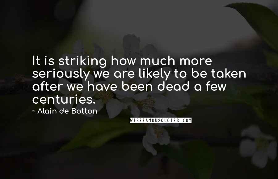 Alain De Botton Quotes: It is striking how much more seriously we are likely to be taken after we have been dead a few centuries.