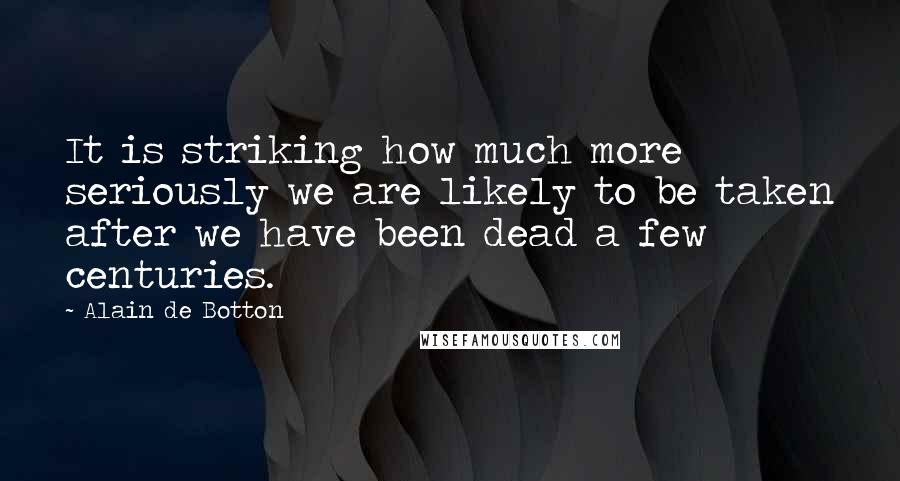 Alain De Botton Quotes: It is striking how much more seriously we are likely to be taken after we have been dead a few centuries.