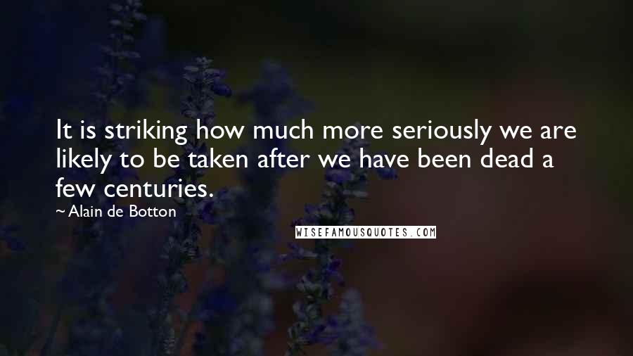 Alain De Botton Quotes: It is striking how much more seriously we are likely to be taken after we have been dead a few centuries.