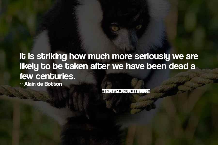 Alain De Botton Quotes: It is striking how much more seriously we are likely to be taken after we have been dead a few centuries.